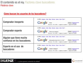 El contenido es el rey. Factores clave buscadores
Palabras clave


   Cómo buscan los usuarios de los buscadores?


  Comprador inexperto                                      Dietas




  Comprador experto
     p        p                                            Dietas
                                                           Di t para adelgazar
                                                                      d l




  Alguien que tiene mucha
  confianza en los buscadores.                             Cómo perder cinco kilos en un mes?




  Experto en el uso de
  buscadores                                               “diestas” “adelgazar”




                 /// ¿Cómo generar contenido de calidad?
 