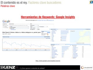 El contenido es el rey. Factores clave buscadores
Palabras clave



                  Herramientas de Keywords: Google Insights




                                         http://www.google.com/insights/search/



                 /// ¿Cómo generar contenido de calidad?
 
