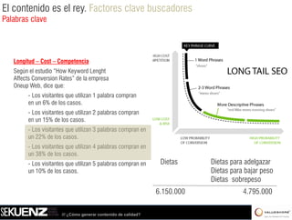 El contenido es el rey. Factores clave buscadores
Palabras clave




   Longitud – Cost – Competencia
   Según el estudio “How Keyword Lenght
   Affects Conversion Rates” de la empresa
   Oneup Web, dice que:
         - Los visitantes que utilizan 1 palabra compran
         en un 6% de los casos.
         - L visitantes que utilizan 2 palabras compran
           Los i i            ili        l b
         en un 15% de los casos.
         - Los visitantes que utilizan 3 palabras compran en
         un 22% de los casos
                         casos.
         - Los visitantes que utilizan 4 palabras compran en
         un 38% de los casos.
         - Los visitantes que utilizan 5 palabras compran en      Dietas     Dietas para adelgazar
                                                                                    p        g
         un 10% de los casos.                                                Dietas para bajar peso
                                                                             Dietas sobrepeso
                                                                 6.150.000
                                                                 6 150 000              4.795.000
                                                                                        4 795 000

                       /// ¿Cómo generar contenido de calidad?
 