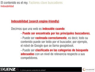 El contenido es el rey. Factores clave buscadores
Indexabilidad




          Indexabilidad (search engine-friendly)

          Decimos que una web es indexable cuando:
                - Puede ser encontrada por los principales buscadores.
                - Puede ser rastreada correctamente, es decir, todo su
                contenido puede ser leído por el buscador, por ejemplo,
                el robot de Google que se llama googleboot
                                                 googleboot.
                - Puede ser clasificada en las categorías de búsqueda
                adecuadas con un nivel de relevancia respecto a sus
                competidores.


                 /// ¿Cómo generar contenido de calidad?
 