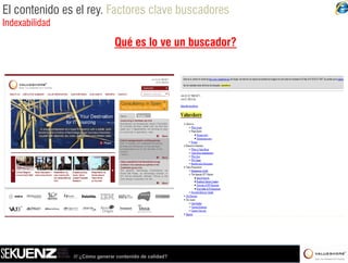 El contenido es el rey. Factores clave buscadores
Indexabilidad

                                 Qué es lo ve un buscador?




                /// ¿Cómo generar contenido de calidad?
 