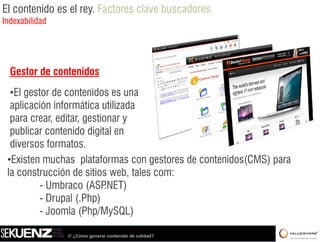 El contenido es el rey. Factores clave buscadores
Indexabilidad




  Gestor de contenidos
  •El gestor de contenidos es una
   El
  aplicación informática utilizada
  para crear, editar, gestionar y
  publicar contenido digital en
  diversos formatos.
 •Existen muchas plataformas con gestores de contenidos(CMS) para
 la construcción de sitios web, tales com:
          -U b
            Umbraco (ASPNET)
                       (ASP.NET)
          - Drupal (.Php)
          - Joomla (Php/MySQL)

                /// ¿Cómo generar contenido de calidad?
 
