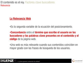 El contenido es el rey. Factores clave buscadores
Relevancia




         La Relevancia Web

         •Es la segunda variable de la ecuación del posicionamiento.

         •Concordancia entre ell té i que escribe el usuario en l
          C      d i       t     término       ib l        i     los
         buscadores y las palabras clave presentes en el contenido y el
         código de la página web
                             web.

         •Una web es más relevante cuando sus contenidos coinciden en
         mayor grado con llas f
                  d           frases d búsqueda d llos usuarios.
                                     de bú   d de           i



                /// ¿Cómo generar contenido de calidad?
 