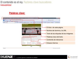 El contenido es el rey. Factores clave buscadores
Indexabilidad


          Palabras clave:




                                                          El título de cada página

                                                          Nombre del dominio y la URL

                                                          Texto de las etiquetas de las imágenes

                                                          Palabras clave del texto
                                                                             texto.
                                                          Contenido de relevancia

                                                          Enlaces internos




                /// ¿Cómo generar contenido de calidad?
 