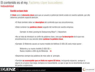 El contenido es el rey. Factores clave buscadores
Indexabilidad
         Escribir un buen título

         El título será el elemento clave para que un usuario o potencial cliente acabe en nuestra website, por ello
         debemos prestarle especial atención.

                •El título también debe ser descriptivo del contenido que nos encontraremos.

                •Debe contener las palabras claves seguido del nombre de nuestra empresa
                                                                                 empresa.

                      Ejemplo: Is India Loosing its Outsourcing Mojo? | Valueshore

                •No se t t d iintroducir un sinfín d palabras clave, sino que l d
                 N     trata de t d i        i fí de l b       l      i       la descripción d llo que nos
                                                                                      i ió de
                encontraremos en esa sección debe contener la palabra clave.

                •Ejemplo: Si Motorola sacara un nuevo modelo de teléfono S-565-3G sería mejor poner:

                      Motorola y su nuevo modelo S-565-3G SI
                      Nuevo modelo s-565-3g de Motorola NO

                •Dejaremos siempre las palabras de más valor al principio.

                •También es aconsejable que un título no supere 65 letras, incluyendo espacios, aunque si
                alguno es un poco mas largo, tampoco es trascendente. Lo que si que no se recomienda es el uso
                                       largo             trascendente
                de puntos suspensivos.

                      /// ¿Cómo generar contenido de calidad?
 
