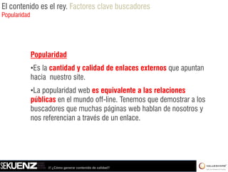 El contenido es el rey. Factores clave buscadores
Popularidad




              Popularidad
              •Es la cantidad y calidad de enlaces externos que apuntan
              hacia nuestro site.
              •La popularidad web es equivalente a las relaciones
              públicas en el mundo off-line. Tenemos que demostrar a los
              buscadores que muchas páginas web hablan de nosotros y
              nos referencian a través de un enlace.




                   /// ¿Cómo generar contenido de calidad?
 