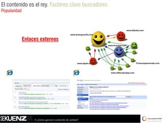 El contenido es el rey. Factores clave buscadores
Popularidad



                                                                                            www.labolsa.com

                                                  www.lavanguardia.com

              Enlaces externos
                                                                         www.finanzas.com




                                                        www.elpais.es                               Financespersonals.com



                                                                           www.elblocdenpep.com




                   /// ¿Cómo generar contenido de calidad?
 