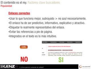 El contenido es el rey. Factores clave buscadores
Popularidad

       Enlaces correctos
       •Usar lo que funciona mejor, subrayado > no azull necesariamente.
        U l           f i         j     b     d                      i
       •El enlace ha de ser predictivo, informativo, explicativo y atractivo.
       •Etiquetar lo realmente representativo del enlace.
       •Evitar las referencias a pie de página.
       •Integrados en el texto es lo más intuitivo.




                 NO                                       SI
                /// ¿Cómo generar contenido de calidad?
 
