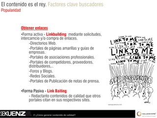 El contenido es el rey. Factores clave buscadores
Popularidad



              Obtener enlaces
              •Forma activa - Linkbuilding: mediante solicitudes,
              intercamcio y/o compra de enlaces.
                    -Directorios Web.
                     Directorios
                    -Portales de páginas amarillas y guías de
                    empresas.
                    -Portales de asociaciones professionales.
                                              p
                    -Portales de competidores, proveedores,
                    distribuidores,..
                    -Foros y Blogs.
                    -Redes Sociales.
                    -Portales de Publicación de notas de prensa.

              •Forma Pasiva - Link Baiting:
                  - Redactanto contenidos de calidad que otros
                  portales citan en sus respectivos sites.


                     /// ¿Cómo generar contenido de calidad?
 