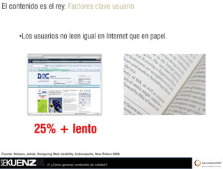 El contenido es el rey. Factores clave usuario


           •Los usuarios no leen igual en Internet que en papel.




                     25% + lento
Fuente: Nielsen, Jakob, Designing Web Usability, Indianapolis, New Riders 2000.


                              /// ¿Cómo generar contenido de calidad?
 