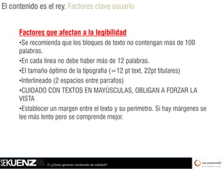 El contenido es el rey. Factores clave usuario


      Factores que afectan a la legibilidad
      •Se recomienda que los bloques de texto no contengan más de 100
      palabras.
      •En cada línea no debe haber más de 12 palabras.
                                                p
      •El tamaño óptimo de la tipografía (=12 pt text, 22pt titulares)
      •Interlineado (2 espacios entre parrafos)
      •CUIDADO CON TEXTOS EN MAYÚSCULAS, OBLIGAN A FORZAR LA
      VISTA
      •Establecer un margen entre el texto y su perímetro. S hay márgenes se
                                                           Si
      lee más lento pero se comprende mejor.




                /// ¿Cómo generar contenido de calidad?
 
