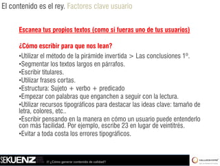 El contenido es el rey. Factores clave usuario


      Escanea tus propios textos (como si fueras uno de tus usuarios)

      ¿Cómo escribir para que nos lean?
      •Utilizar el método de la pirámide invertida > Las conclusiones 1º.
      •Segmentar llos t t llargos en párrafos.
       S         t        textos          á f
      •Escribir titulares.
      •Utilizar frases cortas.
      •Estructura: Sujeto + verbo + predicado
      •Empezar con palabras que enganchen a seguir con la lectura.
      •Utilizar recursos tipográficos para destacar las ideas clave: tamaño de
      letra, colores, etc..
      •Escribir pensando en la manera en cómo un usuario puede entenderlo
      con más facilidad. Por ejemplo escribe 23 en lugar de veintitrés
                  facilidad      ejemplo,                      veintitrés.
      •Evitar a toda costa los errores tipográficos.



                /// ¿Cómo generar contenido de calidad?
 
