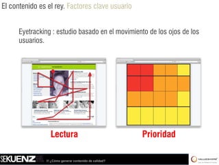El contenido es el rey. Factores clave usuario


      Eyetracking : estudio basado en el movimiento de los ojos de los
      usuarios.
      usuarios




                 Lectura                                 Prioridad

               /// ¿Cómo generar contenido de calidad?
 
