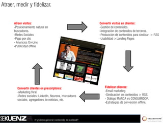 Atraer, medir y fidelizar.


      Atraer visitas:                                           Convertir visitas en clientes:
      -Posicionamiento natural en                               -Gestión de contenidos.
      buscadores.
      buscadores                                                -Integración de contenidos de terceros
                                                                 Integración                   terceros.
      -Redes Sociales                                           -Producción de contenidos para sindicar > RSS
      -Pago por clic                                            -Usabilidad >Landing Pages
      - Anuncios On-Line
      -Publicidad offline
       Publicidad




        Convertir clientes en prescriptores:                        Fidelizar clientes:
        -Marketing Viral
         Marketing Viral.                                           -Email marketingg
        -Redes sociales: LinkedIn, Neurona, marcadores              -Sindicación de contenidos > RSS.
        sociales, agregadores de noticias, etc.                     - Diálogo MARCA vs CONSUMIDOR.
                                                                    -Estrategias de conversión offline.




                      /// ¿Cómo generar contenido de calidad?
 