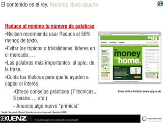 El contenido es el rey. Factores clave usuario


   Reduce al mínimo tu número de palabras
   •Nielsen recomienda usar Reduce el 50%
   menos de texto.
   •Evitar llos tópicos o trivialidades: líderes en
    E i          ó i        i i lid d líd
   el mercado….
   •Las palabras más importantes al ppio de
    Las                                    ppio.
   la frase.
   •Cuida tus titulares para que te ayuden a
   captar el interés
        -Ofrece consejos prácticos (7 técnicas
         Ofrece                           técnicas..,                   Banco Online Británico (www.egg.co.uk)

        5 pasos…, etc.)
        - Anuncio algo nuevo “primicia”
                                  primicia
Fuente: Boronat, David. Vender más en Internet, Gestión 2000.


                              /// ¿Cómo generar contenido de calidad?
 