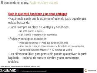 El contenido es el rey. Factores clave usuario


           Dale lo que está buscando y no seas ambiguo
           •Hagámosle sentir que le estamos ofreciendo justo aquello que
           estaba buscando.
           •Habla siempre en clave de ventajas y beneficios
                                                 beneficios.
                           - No pesa mucho > ligero
                           - salir la crisis > recuperación económica
           •Frases y conceptos concretos:
                           - Pilas que duran más > Pilas que duran un 30% más
                           -AArroz que se cuece en pocos minutos > A
                                                           i t      Arroz li t en cinco minutos
                                                                          listo    i     i t
                           - Cerca de la ciudad de Madrid > A 10 minutos de Madrid
           •Las cifras son útiles para persuadir puesto que activan la parte
            Las                        persuadir,
           izquierda – racional de nuestro cerebro y son sumamente
           creíbles.
Fuente: Boronat, David. Vender más en Internet, Gestión 2000.


                              /// ¿Cómo generar contenido de calidad?
 