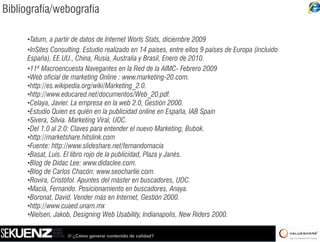Bibliografía/webografía

     •Tatum, a partir de datos de Internet Worls Stats, diciembre 2009
     •InSites Consulting. Estudio realizado en 14 paises, entre ellos 9 países de Europa (incluido
     España), EE.UU., China, Rusia, Australia y Brasil, Enero de 2010.
       spa a), UU , C a, us a, ust a a               as , e o      0 0
     •11ª Macroencuesta Navegantes en la Red de la AIMC- Febrero 2009
     •Web oficial de marketing Online : www.marketing-20.com.
     •http://es.wikipedia.org/wiki/Marketing_2.0.
     •http://www.educared.net/documentos/Web_20.pdf.
     •Celaya, Javier. La empresa en la web 2.0, Gestión 2000.
     •Estudio Quien es quién en la publicidad online en España, IAB Spain
     •Sivera Silvia Marketing Viral, UOC.
      Sivera, Silvia.            Viral UOC
     •Del 1.0 al 2.0: Claves para entender el nuevo Marketing, Bubok.
     •http://marketshare.hitslink.com
     •Fuente: http://www.slideshare.net/fernandomacia
     •Basat, Luís. El libro rojo de la publicidad, Plaza y Janés.
     •Blog de Didac Lee: www.didaclee.com.
     •Blog de Carlos Chacón: www.seocharlie.com.
     •Rovira Cristòfol Apuntes del màster en buscadores, UOC.
      Rovira, Cristòfol.                          buscadores UOC
     •Macià, Fernando. Posicionamiento en buscadores, Anaya.
     •Boronat, David. Vender más en Internet, Gestión 2000.
     •http://www.cuaed.unam.mx
     •Nielsen, J k b D i i Web Usability, Indianapolis, New Riders 2000.
      Ni l      Jakob, Designing W b U bili I di             li N Rid 2000

                   /// ¿Cómo generar contenido de calidad?
 