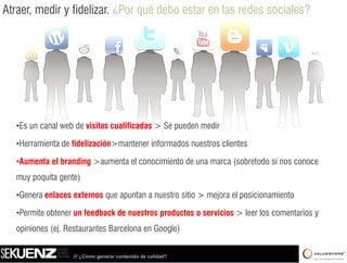 Atraer, medir y fidelizar. ¿Por qué debo estar en las redes sociales?




   •Es un canal web de visitas cualificadas > Se pueden medir

   •Herramienta de fidelización>mantener informados nuestros clientes

   •Aumenta el branding >aumenta el conocimiento de una marca (sobretodo si nos conoce
    Aumenta              aumenta
   muy poquita gente)

   •Genera enlaces externos que apuntan a nuestro sitio > mejora el posicionamiento
    Genera

   •Permite obtener un feedback de nuestros productos o servicios > leer los comentarios y
   opiniones (ej Restaurantes Barcelona en Google)
             (ej.


                   /// ¿Cómo generar contenido de calidad?
 