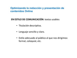 Optimizando la redacción y presentación de
contenidos Online


EN ESTILO DE COMUNICACIÓN: textos usables

    • Titulación descriptiva.

    • Lenguaje sencillo y claro.

    • Estilo adecuado al público al que nos dirigimos:
      formal, coloquial, etc.
 