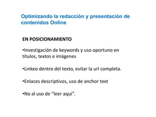 Optimizando la redacción y presentación de
contenidos Online


EN POSICIONAMIENTO

•Investigación de keywords y uso oportuno en
títulos, textos e imágenes

•Linkeo dentro del texto, evitar la url completa.

•Enlaces descriptivos, uso de anchor text

•No al uso de “leer aquí”.
 