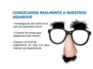 CONOZCAMOS REALMENTE A NUESTROS
USUARIOS
• Investigación del nicho en el
que nos queremos mover

• Conocer los temas que
despiertan más interés

•Conocer el nivel de
experiencia en web 2.0 para
evaluar sus expectativas
 