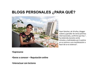 BLOGS PERSONALES ¿PARA QUÉ?




                                       Yoani Sánchez, de 34 años, blogger
                                       cubano y ganador de varios premios
                                       internacionales, confirmó que hoy ",
                                       fue detenido durante veinte
                                       minutos y maltratados por la policía
                                       en su camino a una manifestación a
                                       favor de la no violencia".



•Expresarse

•Darse a conocer – Reputación online

•Interactuar con lectores
 