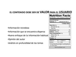 EL CONTENIDO DEBE SER DE VALOR PARA EL USUARIO




•Información novedosa
•Información que se encuentra dispersa
•Nuevo enfoque de la información habitual
•Opinión del autor
•Análisis en profundidad de los temas
 