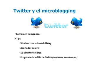 Twitter y el microblogging



• La vida en tiempo real
• Tips
    •Viralizar contenidos del blog
    •Acortador de urls
    •15 caracteres libres
    •Programar la salida de Twitts (EasyTweets, TweetLater,etc)
 