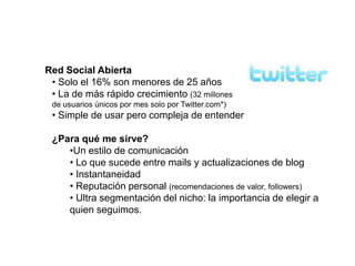 Red Social Abierta
 • Solo el 16% son menores de 25 años
 • La de más rápido crecimiento (32 millones
 de usuarios únicos por mes solo por Twitter.com*)
 • Simple de usar pero compleja de entender

 ¿Para qué me sirve?
    •Un estilo de comunicación
    • Lo que sucede entre mails y actualizaciones de blog
    • Instantaneidad
    • Reputación personal (recomendaciones de valor, followers)
    • Ultra segmentación del nicho: la importancia de elegir a
    quien seguimos.
 