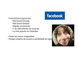 • Características generales
     • Red Social Cerrada
     • Red Social General
     • Rápido crecimiento
     • + de 200 millones de usuarios
     • La más popular en Colombia

• Todos los temas imaginables.
• Rangos amplios de usuario y posibilidad de segmentación.
 