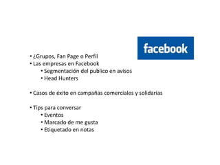 • ¿Grupos, Fan Page o Perfil
• Las empresas en Facebook
     • Segmentación del publico en avisos
     • Head Hunters

• Casos de éxito en campañas comerciales y solidarias

• Tips para conversar
     • Eventos
     • Marcado de me gusta
     • Etiquetado en notas
 