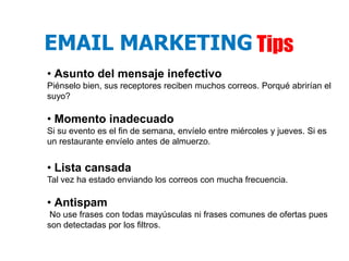 EMAIL MARKETING Tips
• Asunto del mensaje inefectivo
Piénselo bien, sus receptores reciben muchos correos. Porqué abrirían el
suyo?

• Momento inadecuado
Si su evento es el fin de semana, envíelo entre miércoles y jueves. Si es
un restaurante envíelo antes de almuerzo.


• Lista cansada
Tal vez ha estado enviando los correos con mucha frecuencia.

• Antispam
 No use frases con todas mayúsculas ni frases comunes de ofertas pues
son detectadas por los filtros.
 