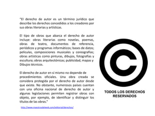 “El derecho de autor es un término jurídico que
describe los derechos concedidos a los creadores por
sus obras literarias y artísticas.

El tipo de obras que abarca el derecho de autor
incluye: obras literarias como novelas, poemas,
obras de teatro, documentos de referencia,
periódicos y programas informáticos; bases de datos;
películas, composiciones musicales y coreografías;
obras artísticas como pinturas, dibujos, fotografías y
escultura; obras arquitectónicas; publicidad, mapas y
Dibujos técnicos.

El derecho de autor en sí mismo no depende de
procedimientos oficiales. Una obra creada se
considera protegida por el derecho de autor desde
que existe. No obstante, numerosos países cuentan
con una oficina nacional de derecho de autor y
algunas legislaciones permiten registrar obras con       TODOS LOS DERECHOS
objeto, por ejemplo, de identificar y distinguir los        RESERVADOS
títulos de las obras.”
http://www.maestrosdelweb.com/editorial/derechos/
 