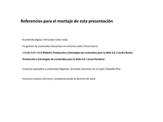 Referencias para el montaje de esta presentación


•Contenido digital / fernando núñez noda

•La gestión de contenidos educativos en entornos web / Elena García

•USABILIDAD WEB Módulo: Producción y Estrategias de contenidos para la Web 2.0 / Cecilia Nuñez

•Producción y Estrategias de contenidos para la Web 2.0 / Josué Perdomo


•Licencias aplicables a contenidos Digitales (Creative Commons en el aula) / Rodolfo Pilas


•Licencia creative commons, complementando al derecho de autor
 
