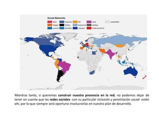 Mientras tanto, si queremos construir nuestra presencia en la red, no podemos dejar de
tener en cuenta que las redes sociales -con su particular inclusión y penetración social- están
ahí, por lo que siempre será oportuno involucrarlas en nuestro plan de desarrollo.
 