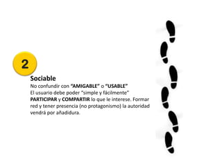 2
    Sociable
    No confundir con “AMIGABLE” o “USABLE”
    El usuario debe poder “simple y fácilmente”
    PARTICIPAR y COMPARTIR lo que le interese. Formar
    red y tener presencia (no protagonismo) la autoridad
    vendrá por añadidura.
 