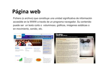Página web
Fichero (o archivo) que constituye una unidad significativa de información
accesible en la WWW a través de un programa navegador. Su contenido
puede ser un texto corto o voluminoso, gráficos, imágenes estáticas o
en movimiento, sonido, etc.
 