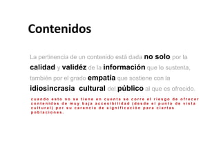 Contenidos
La pertinencia de un contenido está dada no solo por la
calidad y validéz de la información que lo sustenta,
también por el grado empatía que sostiene con la
idiosincrasia cultural del público al que es ofrecido.
cuando esto no se tiene en cuenta se corre el riesgo de ofrecer
contenidos de muy baja accesibilidad (desde el punto de vista
cultural) por su carencia de significación para ciertas
poblaciones.
 