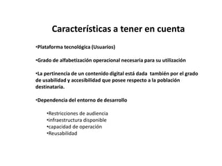 Características a tener en cuenta
•Plataforma tecnológica (Usuarios)

•Grado de alfabetización operacional necesaria para su utilización

•La pertinencia de un contenido digital está dada también por el grado
de usabilidad y accesibilidad que posee respecto a la población
destinataria.

•Dependencia del entorno de desarrollo

    •Restricciones de audiencia
    •infraestructura disponible
    •capacidad de operación
    •Reusabilidad
 