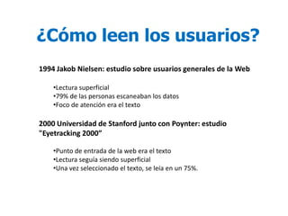 ¿Cómo leen los usuarios?
1994 Jakob Nielsen: estudio sobre usuarios generales de la Web

    •Lectura superficial
    •79% de las personas escaneaban los datos
    •Foco de atención era el texto

2000 Universidad de Stanford junto con Poynter: estudio
"Eyetracking 2000”

    •Punto de entrada de la web era el texto
    •Lectura seguía siendo superficial
    •Una vez seleccionado el texto, se leía en un 75%.
 