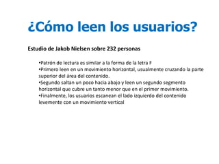 ¿Cómo leen los usuarios?
Estudio de Jakob Nielsen sobre 232 personas

    •Patrón de lectura es similar a la forma de la letra F
    •Primero leen en un movimiento horizontal, usualmente cruzando la parte
    superior del área del contenido.
    •Segundo saltan un poco hacia abajo y leen un segundo segmento
    horizontal que cubre un tanto menor que en el primer movimiento.
    •Finalmente, los usuarios escanean el lado izquierdo del contenido
    levemente con un movimiento vertical
 