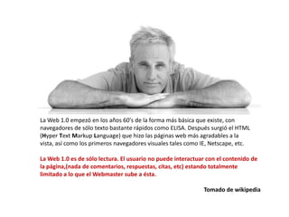 La Web 1.0 empezó en los años 60's de la forma más básica que existe, con
navegadores de sólo texto bastante rápidos como ELISA. Después surgió el HTML
(Hyper Text Markup Language) que hizo las páginas web más agradables a la
vista, así como los primeros navegadores visuales tales como IE, Netscape, etc.

La Web 1.0 es de sólo lectura. El usuario no puede interactuar con el contenido de
la página,(nada de comentarios, respuestas, citas, etc) estando totalmente
limitado a lo que el Webmaster sube a ésta.

                                                             Tomado de wikipedia
 