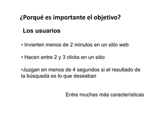 ¿Porqué es importante el objetivo?
 Los usuarios

• Invierten menos de 2 minutos en un sitio web

• Hacen entre 2 y 3 clicks en un sitio

•Juzgan en menos de 4 segundos si el resultado de
la búsqueda es lo que deseaban


                    Entre muchas más características
 