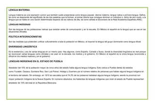 LENGUA MATERNA
Lengua materna es una expresión común que también suele presentarse como lengua popular, idioma materno, lengua nativa o primera lengua. Define,
tal como se desprende del significado de las dos palabras que la forman, al primer idioma que consigue dominar un individuo o, dicho de otro modo, a la
lengua que se habla en una nación determinada respecto de los nativos de ella, tal como señala el diccionario de la Real Academia Española (RAE).
LENGUAS INDÍGENAS
Son las lenguas de las poblaciones nativas que existían antes de comunicación y en la escuela. En México el español es la lengua que se usa en las
situaciones oficiales.

POLÍTICA INTEGRACIONISTAS
Son las medidas que pretenden unificar culturalmente a toda la población en México, al imponer la lengua del grupo dominante como lengua oficial.

DIVERSIDAD LINGÜÍSTICA
Es la existencia y uso de varias lenguas en un mismo país. Hay algunos, como España, Canadá o Suiza, donde la diversidad lingüística es real porque
se reconocen varias lenguas como oficiales y se usan en la escuela, los medios y el gobierno. En México el español es la única lengua reconocida y
oficial en los medios masivos y en el gobierno.

LENGUAS INDÍGENAS EN EL ESTADO DE PUEBLA
Alrededor del 15% de la población mayor de cinco años del estado habla alguna lengua indígena. Esto coloca a Puebla detrás de estados
como Yucatán, Oaxaca, Quintana Roo, San Luis Potosí, Hidalgo y Guerrero por el número relativo de personas que hablan alguna lengua indígena en
el territorio del estado. Sin embargo, en 1810 se calculaba que el 74,3% de los poblanos hablaban alguna lengua indígena, siendo la provincia con
mayor población indígena de la Nueva España. En números absolutos, los hablantes de lenguas indígenas que viven el estado de Puebla representan
alrededor de 10% del total en la República Mexicana.

 