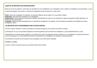 ¿QUÉ ES UN REPORTE DE INVESTIGACIÓN?
Escrito en el que se reportan o comunican los resultados de una investigación: que investigaste, cómo y dónde lo investigaste, qué encontraste, y a qué
conclusiones llegaste. Para escribir un reporte de investigación tienes que pensar en cuatro cosas:

Tema: Sobre qué investigaste. Por ejemplo: Las lenguas indígenas que se hablan en tu comunidad o estado
Preguntas: Qué preguntas contestas con tu investigación.
Organización: Cómo presentar la información obtenida. Normalmente se inicia con una introducción, luego se presentan los datos obtenidos y se
termina con las conclusiones.
Lenguaje: Palabras y frases apropiadas para un reportaje de investigación. Por ejemplo: "En este reporte se presentan los resultados de nuestra
investigación sobre..."

UN REPORTE ESTÁ CONFORMADO POR CUATRO PARTES:
a) Título y autores: Escriban un título que exprese el contenido del reporte, y los nombres de quienes lo hicieron.
b) Introducción: Es uno o dos párrafos expliquen de manera especifica cuál fue el tema de investigación, y qué actividades llevaron a cabo.
c) Resultados: En el primer párrafo expliquen a sus lectores tres cosas: qué preguntas querían contestar con su investigación, qué datos obtuvieron y
cómo los consiguieron. En otros párrafos describan los resultados de la investigación, den ejemplos y datos específicos.
d) Conclusiones: Escriban las conclusiones a las que llegaron con la información recabada.

USO DE LA COMA
La coma (,) indica una pausa breve que se produce dentro del enunciado.

 