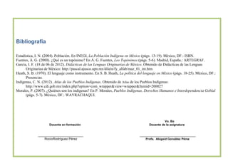Bibliografía
Estadística, I. N. (2004). Población. En INEGI, La Población Indígena en México (págs. 13-19). México, DF.: ISBN.
Fuentes, Á. G. (2000). ¿Qué es un topónimo? En Á. G. Fuentes, Los Topónimos (págs. 5-6). Madrid, España.: ARTEGRAF.
García, I. F. (18 de 06 de 2012). Didácticas de las Lenguas Originarias de México. Obtenido de Didácticas de las Lenguas
Originarias de México: http://pascal.ajusco.upn.mx/dilein/fy_alfab/maz_01_int.htm
Heath, S. B. (1970). El lenguaje como instrumento. En S. B. Heath, La política del lenguaje en México (págs. 18-25). México, DF.:
Presencias.
Indígenas, C. N. (2012). Atlas de los Pueblos Indígenas. Obtenido de Atlas de los Pueblos Indígenas:
http://www.cdi.gob.mx/index.php?option=com_wrapper&view=wrapper&Itemid=200027
Morales, P. (2007). ¿Quiénes son los indígenas? En P. Morales, Pueblos Indígenas, Derechos Humanos e Interdependencia Goblal
(págs. 5-7). México, DF.: WAYRACHAQUI.

Docente en formación

_________________________
RocioRodríguez Pérez

Vo. Bo
Docente de la asignatura

_______________________________
Profa. Abigaid González Pérez

 