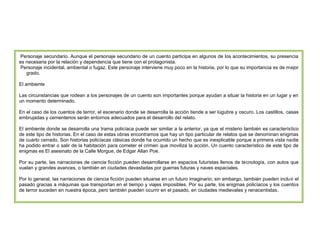 Personaje secundario. Aunque el personaje secundario de un cuento participa en algunos de los acontecimientos, su presencia
es necesaria por la relación y dependencia que tiene con el protagonista.
Personaje incidental, ambiental o fugaz. Este personaje interviene muy poco en la historia, por lo que su importancia es de mejor
grado.
El ambiente
Las circunstancias que rodean a los personajes de un cuento son importantes porque ayudan a situar la historia en un lugar y en
un momento determinado.
En el caso de los cuentos de terror, el escenario donde se desarrolla la acción tiende a ser lúgubre y oscuro. Los castillos, casas
embrujadas y cementerios serán entornos adecuados para el desarrollo del relato.
El ambiente donde se desarrolla una trama policíaca puede ser similar a la anterior, ya que el misterio también es característico
de este tipo de historias. En el caso de estas obras encontramos que hay un tipo particular de relatos que se denominan enigmas
de cuarto cerrado. Son historias policíacas clásicas donde ha ocurrido un hecho que es inexplicable porque a primera vista nadie
ha podido entrar o salir de la habitación para cometer el crimen que moviliza la acción. Un cuento característico de este tipo de
enigmas es El asesinato de la Calle Morgue, de Edgar Allan Poe.
Por su parte, las narraciones de ciencia ficción pueden desarrollarse en espacios futuristas llenos de tecnología, con autos que
vuelan y grandes avances, o también en ciudades devastadas por guerras futuras y naves espaciales.
Por lo general, las narraciones de ciencia ficción pueden situarse en un futuro imaginario; sin embargo, también pueden incluir el
pasado gracias a máquinas que transportan en el tiempo y viajes imposibles. Por su parte, los enigmas policíacos y los cuentos
de terror suceden en nuestra época, pero también pueden ocurrir en el pasado, en ciudades medievales y renacentistas.

 