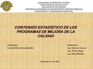 CONTENIDO ESTADISTICO DE LOS PROGRAMAS DE MEJORA DE LA CALIDAD
Facilitadora:
Lic. Esp. MSc. Carlena Astudillo
CONTENIDO ESTADÍSTICO DE LOS
PROGRAMAS DE MEJORA DE LA
CALIDAD
UNIVERSIDAD NORORIENTAL PRIVADAGRAN MARISCAL DE AYACUCHO DECANATO
DE POSTGRADO
MAESTRÍA EN INGENIERÍA DE MANTENIMIENTO MENCIÓN GERENCIA DE SEGURIDAD
Y CONFIABILIDAD INDUSTRIAL
UNIVERSIDAD NORORIENTAL PRIVADA
GRAN MARISCAL DE AYACUCHO
DECANATO DE POSTGRADO
MAESTRÍA EN INGENIERÍA DE MANTENIMIENTO MENCIÓN GERENCIA
DE SEGURIDADY CONFIABILIDAD INDUSTRIAL
Maestrantes:
Ing. Cabrera Carmen
Ing. Herrera Roger
Ing. Rojas,Nhatalia
Diciembre,13 de 2014
 