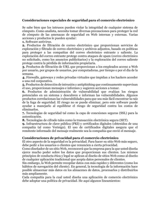 Consideraciones especiales de seguridad para el comercio electrónico
Se sabe bien que los intrusos pueden violar la integridad de cualquier sistema de
cómputo. Como analista, necesita tomar diversas precauciones para proteger la red
de cómputo de las amenazas de seguridad en Web internas y externas. Varias
acciones y productos le pueden ayudar:
1. Software antivirus.
2. Productos de filtración de correo electrónico que proporcionan servicios de
exploración y filtrado de correo electrónico y archivos adjuntos, basado en políticas
para proteger a las compañías del correo electrónico entrante y saliente. La
exploración del correo entrante protege contra ataques de spam (correo electrónico
no solicitado, como los anuncios publicitarios) y la exploración del correo saliente
protege contra la pérdida de información propietaria.
3. Productos de filtración de URL que proporcionan a los empleados acceso a Web
por usuario, por grupos de usuarios, por computadoras, por tiempo o por el día de la
semana.
4. Firewalls, gateways y redes privadas virtuales que impidan a los hackers acceder
a una red corporativa.
5. Productos de detección de intrusión y antiphishing que continuamente supervisan
el uso, proporcionan mensajes e informes y sugieren acciones a tomar.
6. Productos de administración de vulnerabilidad que evalúan los riesgos
potenciales en un sistema y descubren e informan las vulnerabilidades. Algunos
productos correlacionan las vulnerabilidades para que sea más fácil encontrar la raíz
de la fuga de seguridad. El riesgo no se puede eliminar, pero este software puede
ayudar a manejarlo al equilibrar el riesgo de seguridad contra los costos de
eliminarlos.
7. Tecnologías de seguridad tal como la capa de conexiones seguras (SSL) para la
autenticación.
8. Tecnologías de cifrado tales como la transacción electrónica segura (SET).
9. Infraestructura de clave pública (PKI) y certificados digitales (obtenidos de una
compañía tal como Verisign). El uso de certificados digitales asegura que el
remitente informado del mensaje realmente sea la compañía que envió el mensaje.
Consideraciones de privacidad para el comercio electrónico
El otro aspecto de la seguridad es la privacidad. Para hacer su sitio Web más seguro,
debe pedir a los usuarios o clientes que renuncien a cierta privacidad.
Como diseñador de un sitio Web, reconocerá que la empresa para la que usted diseña
ejerce mucho poder sobre los datos que proporcionan sus clientes. Los mismos
principios de conducta ética y legal se aplican al diseño de sitios Web como al diseño
de cualquier aplicación tradicional que acepta datos personales de clientes.
Sin embargo, la Web permite recopilar datos con más rapidez y diferentes (como los
hábitos de navegación del cliente). En general, la tecnología de la información hace
posible almacenar más datos en los almacenes de datos, procesarlos y distribuirlos
más ampliamente.
Cada compañía para la cual usted diseña una aplicación de comercio electrónico
debe adoptar una política de privacidad. He aquí algunos lineamientos:
 