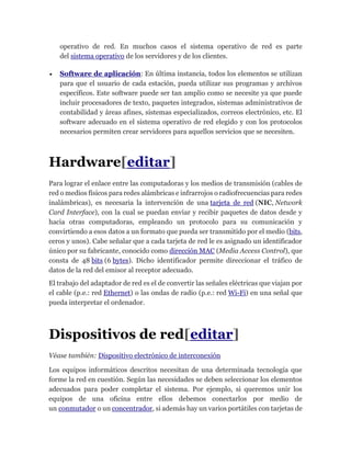 operativo de red. En muchos casos el sistema operativo de red es parte
del sistema operativo de los servidores y de los clientes.
 Software de aplicación: En última instancia, todos los elementos se utilizan
para que el usuario de cada estación, pueda utilizar sus programas y archivos
específicos. Este software puede ser tan amplio como se necesite ya que puede
incluir procesadores de texto, paquetes integrados, sistemas administrativos de
contabilidad y áreas afines, sistemas especializados, correos electrónico, etc. El
software adecuado en el sistema operativo de red elegido y con los protocolos
necesarios permiten crear servidores para aquellos servicios que se necesiten.
Hardware[editar]
Para lograr el enlace entre las computadoras y los medios de transmisión (cables de
red o medios físicos para redes alámbricas e infrarrojos o radiofrecuencias para redes
inalámbricas), es necesaria la intervención de una tarjeta de red (NIC, Network
Card Interface), con la cual se puedan enviar y recibir paquetes de datos desde y
hacia otras computadoras, empleando un protocolo para su comunicación y
convirtiendo a esos datos a un formato que pueda ser transmitido por el medio (bits,
ceros y unos). Cabe señalar que a cada tarjeta de red le es asignado un identificador
único por su fabricante, conocido como dirección MAC (Media Access Control), que
consta de 48 bits (6 bytes). Dicho identificador permite direccionar el tráfico de
datos de la red del emisor al receptor adecuado.
El trabajo del adaptador de red es el de convertir las señales eléctricas que viajan por
el cable (p.e.: red Ethernet) o las ondas de radio (p.e.: red Wi-Fi) en una señal que
pueda interpretar el ordenador.
Dispositivos de red[editar]
Véase también: Dispositivo electrónico de interconexión
Los equipos informáticos descritos necesitan de una determinada tecnología que
forme la red en cuestión. Según las necesidades se deben seleccionar los elementos
adecuados para poder completar el sistema. Por ejemplo, si queremos unir los
equipos de una oficina entre ellos debemos conectarlos por medio de
un conmutador o un concentrador, si además hay un varios portátiles con tarjetas de
 